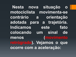 Nesta nova situação o
motociclista movimenta-se
contrário a orientação
adotada para a trajetória.
Indicamos este fato
colocando um sinal de
menos (movimento
retrógrado). Vejamos o que
ocorre com a aceleração:
 