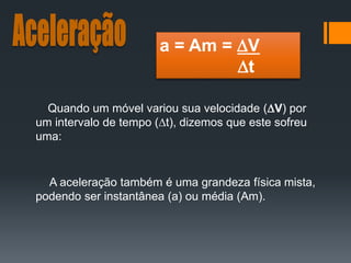 Quando um móvel variou sua velocidade (V) por
um intervalo de tempo (t), dizemos que este sofreu
uma:
A aceleração também é uma grandeza física mista,
podendo ser instantânea (a) ou média (Am).
a = Am = V
t
 