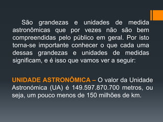 São grandezas e unidades de medida
astronômicas que por vezes não são bem
compreendidas pelo público em geral. Por isto
torna-se importante conhecer o que cada uma
dessas grandezas e unidades de medidas
significam, e é isso que vamos ver a seguir:
UNIDADE ASTRONÔMICA – O valor da Unidade
Astronómica (UA) é 149.597.870.700 metros, ou
seja, um pouco menos de 150 milhões de km.
 