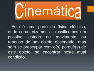 Esta é uma parte da física clássica,
onde caracterizamos e classificamos um
possível estado de movimento ou
repouso de um objeto observado, mas
sem se preocupar com o(s) porquê(s) de
este objeto, se encontrar nesta atual
condição.
 