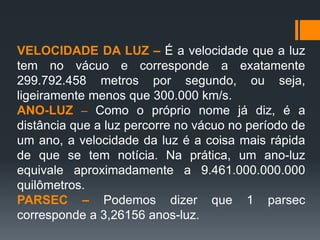 VELOCIDADE DA LUZ – É a velocidade que a luz
tem no vácuo e corresponde a exatamente
299.792.458 metros por segundo, ou seja,
ligeiramente menos que 300.000 km/s.
ANO-LUZ – Como o próprio nome já diz, é a
distância que a luz percorre no vácuo no período de
um ano, a velocidade da luz é a coisa mais rápida
de que se tem notícia. Na prática, um ano-luz
equivale aproximadamente a 9.461.000.000.000
quilômetros.
PARSEC – Podemos dizer que 1 parsec
corresponde a 3,26156 anos-luz.
 