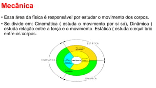 Mecânica
• Essa área da física é responsável por estudar o movimento dos corpos.
• Se divide em: Cinemática ( estuda o movimento por si só), Dinâmica (
estuda relação entre a força e o movimento. Estática ( estuda o equilíbrio
entre os corpos.
 