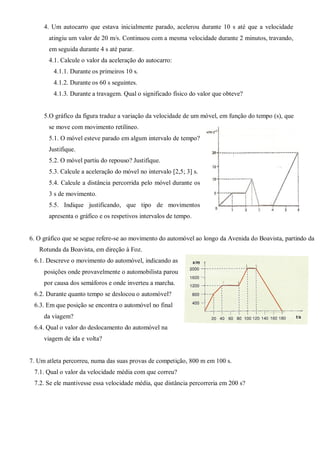 4. Um autocarro que estava inicialmente parado, acelerou durante 10 s até que a velocidade
atingiu um valor de 20 m/s. Continuou com a mesma velocidade durante 2 minutos, travando,
em seguida durante 4 s até parar.
4.1. Calcule o valor da aceleração do autocarro:
4.1.1. Durante os primeiros 10 s.
4.1.2. Durante os 60 s seguintes.
4.1.3. Durante a travagem. Qual o significado físico do valor que obteve?
5.O gráfico da figura traduz a variação da velocidade de um móvel, em função do tempo (s), que
se move com movimento retilíneo.
5.1. O móvel esteve parado em algum intervalo de tempo?
Justifique.
5.2. O móvel partiu do repouso? Justifique.
5.3. Calcule a aceleração do móvel no intervalo [2,5; 3] s.
5.4. Calcule a distância percorrida pelo móvel durante os
3 s de movimento.
5.5. Indique justificando, que tipo de movimentos
apresenta o gráfico e os respetivos intervalos de tempo.
6. O gráfico que se segue refere-se ao movimento do automóvel ao longo da Avenida do Boavista, partindo da
Rotunda da Boavista, em direção à Foz.
6.1. Descreve o movimento do automóvel, indicando as
posições onde provavelmente o automobilista parou
por causa dos semáforos e onde inverteu a marcha.
6.2. Durante quanto tempo se deslocou o automóvel?
6.3. Em que posição se encontra o automóvel no final
da viagem?
6.4. Qual o valor do deslocamento do automóvel na
viagem de ida e volta?
7. Um atleta percorreu, numa das suas provas de competição, 800 m em 100 s.
7.1. Qual o valor da velocidade média com que correu?
7.2. Se ele mantivesse essa velocidade média, que distância percorreria em 200 s?
 