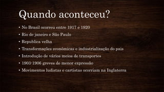 Quando aconteceu?
• No Brasil ocorreu entre 1917 e 1920
• Rio de janeiro e São Paulo
• Republica velha
• Transformações econômicas e industrialização do pais
• Introdução de vários meios de transportes
• 1903-1906 greves de menor expressão
• Movimentos ludistas e cartistas ocorriam na Inglaterra
 