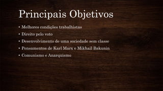 Principais Objetivos
• Melhores condições trabalhistas
• Direito pelo voto
• Desenvolvimento de uma sociedade sem classe
• Pensamentos de Karl Marx e Mikhail Bakunin
• Comunismo e Anarquismo
 