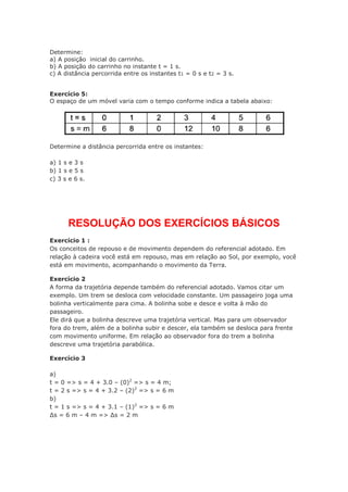 Determine:
a) A posição inicial do carrinho.
b) A posição do carrinho no instante t = 1 s.
c) A distância percorrida entre os instantes t1 = 0 s e t2 = 3 s.
Exercício 5:
O espaço de um móvel varia com o tempo conforme indica a tabela abaixo:
Determine a distância percorrida entre os instantes:
a) 1 s e 3 s
b) 1 s e 5 s
c) 3 s e 6 s.
RESOLUÇÃO DOS EXERCÍCIOS BÁSICOS
Exercício 1 :
Os conceitos de repouso e de movimento dependem do referencial adotado. Em
relação à cadeira você está em repouso, mas em relação ao Sol, por exemplo, você
está em movimento, acompanhando o movimento da Terra.
Exercício 2
A forma da trajetória depende também do referencial adotado. Vamos citar um
exemplo. Um trem se desloca com velocidade constante. Um passageiro joga uma
bolinha verticalmente para cima. A bolinha sobe e desce e volta à mão do
passageiro.
Ele dirá que a bolinha descreve uma trajetória vertical. Mas para um observador
fora do trem, além de a bolinha subir e descer, ela também se desloca para frente
com movimento uniforme. Em relação ao observador fora do trem a bolinha
descreve uma trajetória parabólica.
Exercício 3
a)
t = 0 => s = 4 + 3.0 – (0)2
=> s = 4 m;
t = 2 s => s = 4 + 3.2 – (2)2
=> s = 6 m
b)
t = 1 s => s = 4 + 3.1 – (1)2
=> s = 6 m
∆s = 6 m – 4 m => ∆s = 2 m
 