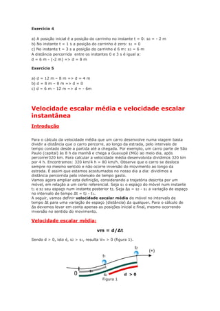 Exercício 4
a) A posição inicial é a posição do carrinho no instante t = 0: s0 = - 2 m
b) No instante t = 1 s a posição do carrinho é zero: s1 = 0
c) No instante t = 3 s a posição do carrinho é 6 m: s3 = 6 m
A distância percorrida entre os instantes 0 e 3 s é igual a:
d = 6 m - (-2 m) => d = 8 m
Exercício 5
a) d = 12 m – 8 m => d = 4 m
b) d = 8 m – 8 m => d = 0
c) d = 6 m – 12 m => d = - 6m
Velocidade escalar média e velocidade escalar
instantânea
Introdução
Para o cálculo da velocidade média que um carro desenvolve numa viagem basta
dividir a distância que o carro percorre, ao longo da estrada, pelo intervalo de
tempo contado desde a partida até a chegada. Por exemplo, um carro parte de São
Paulo (capital) às 8 h da manhã e chega a Guaxupé (MG) ao meio dia, após
percorrer320 km. Para calcular a velocidade média desenvolvida dividimos 320 km
por 4 h. Encontramos: 320 km/4 h = 80 km/h. Observe que o carro se desloca
sempre no mesmo sentido e não ocorre inversão do movimento ao longo da
estrada. É assim que estamos acostumados no nosso dia a dia: dividimos a
distância percorrida pelo intervalo de tempo gasto.
Vamos agora ampliar esta definição, considerando a trajetória descrita por um
móvel, em relação a um certo referencial. Seja s1 o espaço do móvel num instante
t1 e s2 seu espaço num instante posterior t2. Seja Δs = s2 - s1 a variação de espaço
no intervalo de tempo Δt = t2 - t1.
A seguir, vamos definir velocidade escalar média do móvel no intervalo de
tempo Δt para uma variação de espaço (distância) Δs qualquer. Para o cálculo de
Δs devemos levar em conta apenas as posições inicial e final, mesmo ocorrendo
inversão no sentido do movimento.
Velocidade escalar média:
vm = d/Δt
Sendo d > 0, isto é, s2 > s1, resulta Vm > 0 (figura 1).
Figura 1
d > 0
 