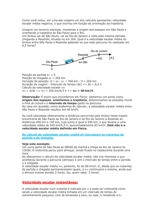 Como você notou, em uma das viagens um dos veículos apresentou velocidade
escalar média negativa, o que ocorreu em função da orientação da trajetória.
Imagine um terceiro exemplo, mantendo a origem dos espaços em São Paulo e
orientando a trajetória de São Paulo para o Rio.
Um ônibus sai de São Paulo, vai ao Rio de Janeiro e volta pela mesma estrada,
chegando a Resende, situada no km 260. Qual é a velocidade escalar média do
ônibus entre São Paulo e Resende sabendo-se que todo percurso foi realizado em
6,5 horas?
Posição da partida s1 = 0
Posição da chegada s2 = 260 km
Variação de posição: d = s2 - s1 = 260 km - 0 = 260 km
Duração da viagem - Intervalo de tempo (∆t) => ∆t = 6,5 h
Cálculo da velocidade escalar vm
vm = d/Δt => vm = 260 km/6,5 h => vm = 40 km/h
Observação: É assim que procedemos em Física: adotamos um ponto como
origem dos espaços, orientamos a trajetória, determinamos as posições inicial
e final do móvel e o intervalo de tempo gasto no percurso.
No caso em questão, como acabamos de calcular, a velocidade escalar média entre
São Paulo e Resende resultou em 40 km/h.
Se você calculasse efetivamente a distância percorrida pelo ônibus neste trajeto
encontraria de São Paulo ao Rio de Janeiro e do Rio de Janeiro a Resende as
distâncias 400 km e 140 km, cuja soma é igual a 540 km, o que levaria a uma
velocidade média de 540 km/6,5 h, aproximadamente 83 km/h. Está não é a
velocidade escalar média definida em Física.
No cálculo da velocidade escalar média só interessam os instantes da
partida e da chegada.
Veja este exemplo:
Um carro parte de São Paulo às 08h00 da manhã e chega ao Rio de Janeiro às
13h00. O motorista parou para almoçar, tendo ficado no restaurante durante uma
hora.
Ao efetuarmos o cálculo da velocidade escalar média, não nos interessa o que
aconteceu durante o percurso (almoço) e sim o intervalo de tempo entre a partida
e a chegada.
A velocidade escalar média vm, portanto, foi de 80 km/h. E, desde que os instantes
de partida e chegada permanecessem iguais, a vm continuaria a mesma, ainda que
o almoço tivesse durado 2 horas. Ou, quem sabe, 3 horas!
Velocidade escalar instantânea:
A velocidade escalar num instante é indicada por v e pode ser entendida como
sendo a velocidade escalar média tomada em um intervalo de tempo Δt
extremamente pequeno, com Δt tendendo a zero, ou seja, t2 tendendo a t1.
 