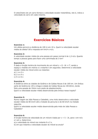 O velocímetro de um carro fornece a velocidade escalar instantânea, isto é, indica a
velocidade do carro em cada instante.
Exercícios Básicos
Exercício 1:
Um atleta percorre a distância de 100 m em 10 s. Qual é a velocidade escalar
média do atleta? Dê a resposta em km/h e m/s.
Exercício 2:
A velocidade escalar média de uma pessoa em passo normal é de 1,5 m/s. Quanto
tempo a pessoa gasta para fazer uma caminhada de 3 km?
Exercício 3:
É dada a função horária do movimento de um móvel s = 8 - 6t + t2
, sendo o
espaço s medido em metros e o instante t em segundos. Determine a velocidade
escalar média do móvel entre os instantes:
a) 1 s e 2 s
b) 2 s e 4 s
c) 5 s e 6 s
Exercício 4:
A distância entre as cidades de Goiânia e de Caldas Novas é de 169 km. Um ônibus
parte de Goiânia às 13h e chega à cidade de Caldas Novas às 15h10min, tendo
feito uma parada de 10min num posto de abastecimento.
Qual é a velocidade escalar média desenvolvida pelo ônibus nesse trajeto?
Exercício 5:
Numa viagem de João Pessoa a Cabedelo, uma moto desenvolve a velocidade
escalar média de 80 km/h até a metade do percurso e de 60 km/h na metade
seguinte.
Qual é a velocidade escalar média desenvolvida pela moto de João Pessoa a
Cabedelo?
Exercício 6:
A função horária da velocidade de um móvel é dada por v = 5 - 2t, para v em m/s
e t em s. Determine:
a) a velocidade do móvel nos instante 0 e 2 s.
b) em que instante a velocidade escalar do móvel se anula?
 