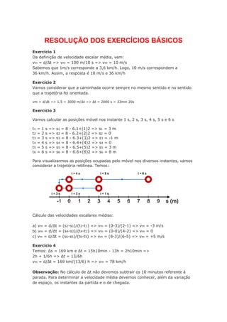 RESOLUÇÃO DOS EXERCÍCIOS BÁSICOS
Exercício 1
Da definição de velocidade escalar média, vem:
vm = d/Δt => vm = 100 m/10 s => vm = 10 m/s
Sabemos que 1m/s corresponde a 3,6 km/h. Logo, 10 m/s correspondem a
36 km/h. Assim, a resposta é 10 m/s e 36 km/h
Exercício 2
Vamos considerar que a caminhada ocorre sempre no mesmo sentido e no sentido
que a trajetória foi orientada.
vm = d/Δt => 1,5 = 3000 m/Δt => Δt = 2000 s = 33min 20s
Exercício 3
Vamos calcular as posições móvel nos instante 1 s, 2 s, 3 s, 4 s, 5 s e 6 s
t1 = 1 s => s1 = 8 - 6.1+(1)2 => s1 = 3 m
t2 = 2 s => s2 = 8 - 6.2+(2)2 => s2 = 0
t3 = 3 s => s3 = 8 - 6.3+(3)2 => s3 = -1 m
t4 = 4 s => s4 = 8 - 6.4+(4)2 => s4 = 0
t5 = 5 s => s5 = 8 - 6.5+(5)2 => s5 = 3 m
t6 = 6 s => s6 = 8 - 6.6+(6)2 => s6 = 8 m
Para visualizarmos as posições ocupadas pelo móvel nos diversos instantes, vamos
considerar a trajetória retilínea. Temos:
Cálculo das velocidades escalares médias:
a) vm = d/Δt = (s2-s1)/(t2-t1) => vm = (0-3)/(2-1) => vm = -3 m/s
b) vm = d/Δt = (s4-s2)/(t4-t2) => vm = (0-0)/(4-2) => vm = 0
c) vm = d/Δt = (s6-s5)/(t6-t5) => vm = (8-3)/(6-5) => vm = +5 m/s
Exercício 4
Temos: Δs = 169 km e Δt = 15h10min - 13h = 2h10min =>
2h + 1/6h => Δt = 13/6h
vm = d/Δt = 169 km/(13/6) h => vm = 78 km/h
Observação: No cálculo de Δt não devemos subtrair os 10 minutos referente à
parada. Para determinar a velocidade média devemos conhecer, além da variação
de espaço, os instantes da partida e o de chegada.
 