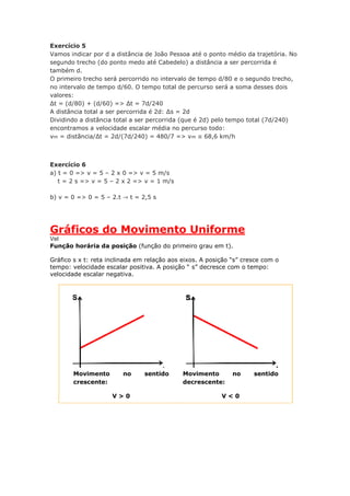 Exercício 5
Vamos indicar por d a distância de João Pessoa até o ponto médio da trajetória. No
segundo trecho (do ponto medo até Cabedelo) a distância a ser percorrida é
também d.
O primeiro trecho será percorrido no intervalo de tempo d/80 e o segundo trecho,
no intervalo de tempo d/60. O tempo total de percurso será a soma desses dois
valores:
Δt = (d/80) + (d/60) => Δt = 7d/240
A distância total a ser percorrida é 2d: Δs = 2d
Dividindo a distância total a ser percorrida (que é 2d) pelo tempo total (7d/240)
encontramos a velocidade escalar média no percurso todo:
vm = distãncia/Δt = 2d/(7d/240) = 480/7 => vm ≅ 68,6 km/h
Exercício 6
a) t = 0 => v = 5 – 2 x 0 => v = 5 m/s
x t = 2 s => v = 5 – 2 x 2 => v = 1 m/s
b) v = 0 => 0 = 5 – 2.t ⇾ t = 2,5 s
Gráficos do Movimento Uniforme
Vel
Função horária da posição (função do primeiro grau em t).
Gráfico s x t: reta inclinada em relação aos eixos. A posição “s” cresce com o
tempo: velocidade escalar positiva. A posição “ s” decresce com o tempo:
velocidade escalar negativa.
Movimento no sentido
crescente:
V > 0
Movimento no sentido
decrescente:
V < 0
 