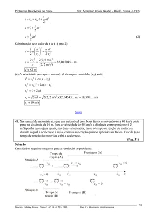 Problemas Resolvidos de Física                           Prof. Anderson Coser Gaudio – Depto. Física – UFES

                        1
        x − x0 = v0C t + at 2
                        2
                1
        d = 0 + at 2
                2
             1
        d = at 2                                                                                        (2)
             2
Substituindo-se o valor de t de (1) em (2):
                         2
           1 ⎛d⎞    a d2
        d = a⎜ ⎟ =
           2 ⎝ vc ⎠ 2 vc 2
             2vc 2 2(9,5 m/s)2
        d=        =               = 82, 045045... m
              a     (2, 2 m/s 2 )
        d ≈ 82 m
(a) A velocidade com que o automóvel alcança o caminhão (vA) vale:
        v 2 = v0 2 + 2a ( x − x0 )
        v A 2 = v0 A 2 + 2a ( x − x0 )
        v A 2 = 0 + 2 ad

        v A = 2ad = 2(2, 2 m/s 2 )(82, 04545... m) = 18,999... m/s
        vA ≈ 19 m/s

                                                       [Início]


49. No manual de motorista diz que um automóvel com bons freios e movendo-se a 80 km/h pode
    parar na distância de 56 m. Para a velocidade de 48 km/h a distância correspondente é 24
    m.Suponha que sejam iguais, nas duas velocidades, tanto o tempo de reação do motorista,
    durante o qual a aceleração é nula, como a aceleração quando aplicados os freios. Calcule (a) o
    tempo de reação do motorista e (b) a aceleração.
                                                                                        (Pág. 31)
Solução.
Considere o seguinte esquema para a resolução do problema:
                            Tempo de                Frenagem (A)
                           reação (A)
       Situação A
                        v0A               v1A = v0A                                       v2A = 0


                        x0 = 0           x1B     x1A                  x2B               x2A   x


                             v0B           v1B = v0B                  v2B = 0
        Situação B
                              Tempo de             Frenagem (B)
                              reação (B)

________________________________________________________________________________________________________   10
                                       a
Resnick, Halliday, Krane - Física 1 - 4 Ed. - LTC - 1996. Cap. 2 – Movimento Unidimensional
 