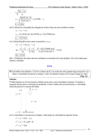Problemas Resolvidos de Física                            Prof. Anderson Coser Gaudio – Depto. Física – UFES

               2( y1 − y0 )
        t1
                    g
                  2[(145 m) − 0)
        t1 =                     = 5, 43706        s
                   (9,81 m/s 2 )
        t1 ≈ 5,44 s
(b) O cálculo da velocidade de chegada da esfera à base da torre também é direto.
        v1 y = v 0 y + a y t1
        v1 y = 0 + (9,81 m/s 2 )(5, 43706 s) = 53,337604 m/s
        v1 y ≈ 53,3 m/s
(c) A desaceleração ocorre entre as posições y1 e y2.
        v 2 y = v12y + 2a y ( y y − y1 )
          2



                 v2 y − v12y
                  2
                                 v2 y − v12y
                                  2
                                            02 − (53,337604 m/s) 2
        Δy =                   =          =                         = 5,8 m
                    2a y         2 × 25 g    2 × (25 × 9,81 m/s 2 )
        Δy = 5,8 m
Obs.: O diâmetro da esfera não tem utilidade na resolução dos itens pedidos. Ele só foi dado para
ilustrar a situação.

                                                        [Início]


70. Um balão está subindo a 12,4 m/s à altura de 81,3 m acima do solo quando larga um pacote. (a)
    Qual a velocidade do pacote ao atingir o solo? (b) Quanto tempo ele leva para chegar ao solo?
                                                                                       (Pág. 32)
Solução.
O balão desloca-se em movimento retilíneo para cima, com velocidade constante. Considere o
esquema abaixo para a resolução do problema. Como o balão está em movimento, a velocidade
inicial do pacote é a mesma do balão.
             y              v0 = vB

        y0 = h


                                     a = -g




        y=0
(a) A velocidade (v) do pacote ao atingir o chão pode ser calculada da seguinte forma:
        v 2 = v0 2 + 2a ( y − y0 )
        v 2 = vB 2 + 2(− g )(0 − h)
        v 2 = v B 2 + 2 gh
________________________________________________________________________________________________________   15
                                       a
Resnick, Halliday, Krane - Física 1 - 4 Ed. - LTC - 1996. Cap. 2 – Movimento Unidimensional
 