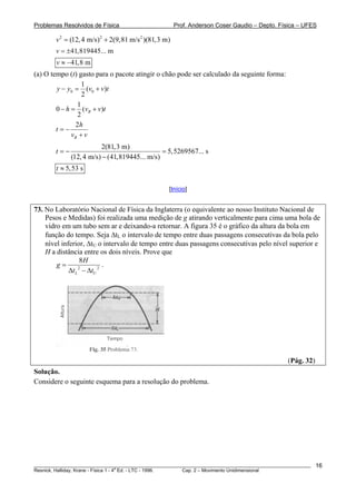 Problemas Resolvidos de Física                         Prof. Anderson Coser Gaudio – Depto. Física – UFES

        v 2 = (12, 4 m/s) 2 + 2(9,81 m/s 2 )(81,3 m)
        v = ±41,819445... m
        v ≈ −41,8 m
(a) O tempo (t) gasto para o pacote atingir o chão pode ser calculado da seguinte forma:
                   1
        y − y0 = (v0 + v)t
                   2
                1
        0 − h = (vB + v)t
                 2
                2h
        t=−
              vB + v
                         2(81,3 m)
        t=−                                    = 5,5269567... s
              (12, 4 m/s) − (41,819445... m/s)
        t ≈ 5,53 s

                                                   [Início]


73. No Laboratório Nacional de Física da Inglaterra (o equivalente ao nosso Instituto Nacional de
    Pesos e Medidas) foi realizada uma medição de g atirando verticalmente para cima uma bola de
    vidro em um tubo sem ar e deixando-a retornar. A figura 35 é o gráfico da altura da bola em
    função do tempo. Seja ΔtL o intervalo de tempo entre duas passagens consecutivas da bola pelo
    nível inferior, ΔtU o intervalo de tempo entre duas passagens consecutivas pelo nível superior e
    H a distância entre os dois níveis. Prove que
                  8H
        g=                .
             Δt L − ΔtU 2
                 2




                                                                                               (Pág. 32)
Solução.
Considere o seguinte esquema para a resolução do problema.




________________________________________________________________________________________________________   16
                                       a
Resnick, Halliday, Krane - Física 1 - 4 Ed. - LTC - 1996. Cap. 2 – Movimento Unidimensional
 