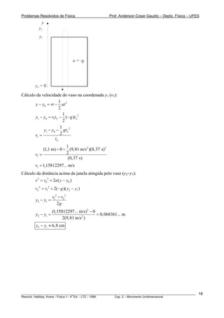 Problemas Resolvidos de Física                       Prof. Anderson Coser Gaudio – Depto. Física – UFES
            y
          y2
          y1




                                     a = -g




        y0 = 0

Cálculo da velocidade do vaso na coordenada y1 (v1):
                      1
       y − y0 = vt − at 2
                      2
                         1
       y1 − y0 = v1tS − (− g )tS 2
                         2
                       1
            y1 − y0 − gt S 2
       v1 =            2
                   tS
                          1
             (1,1 m) − 0 − (9,81 m/s 2 )(0,37 s) 2
        v1 =              2
                           (0,37 s)
        v1 = 1,15812297... m/s
Cálculo da distância acima da janela atingida pelo vaso (y2−y1):
        v 2 = v0 2 + 2a ( y − y0 )
        v2 2 = v12 + 2( − g )( y2 − y1 )
                  v12 − v2 2
        y2 − y1 =
                     2g
                    (1,15812297... m/s)2 − 0
        y2 − y1 =                            = 0, 068361... m
                          2(9,81 m/s 2 )
        y2 − y1 ≈ 6,8 cm




________________________________________________________________________________________________________   18
                                       a
Resnick, Halliday, Krane - Física 1 - 4 Ed. - LTC - 1996. Cap. 2 – Movimento Unidimensional
 