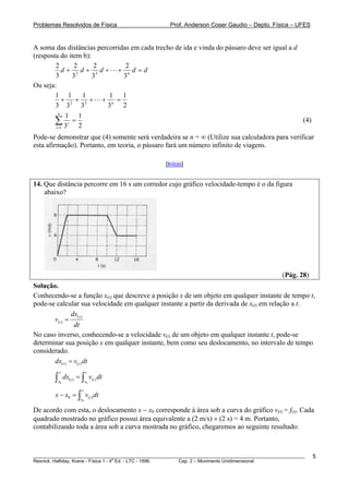 Problemas Resolvidos de Física                      Prof. Anderson Coser Gaudio – Depto. Física – UFES


A soma das distâncias percorridas em cada trecho de ida e vinda do pássaro deve ser igual a d
(resposta do item b):
        2       2     2         2
            d+ 2 d+ 3d+ + n d =d
        3      3      3        3
Ou seja:
        1 1       1       1 1
            + 2 + 3+ + n =
        3 3       3      3     2
          n
             1 1
        ∑ 3i = 2
        i =1
                                                                                              (4)

Pode-se demonstrar que (4) somente será verdadeira se n = ∞ (Utilize sua calculadora para verificar
esta afirmação). Portanto, em teoria, o pássaro fará um número infinito de viagens.

                                                  [Início]


14. Que distância percorre em 16 s um corredor cujo gráfico velocidade-tempo é o da figura
    abaixo?




                                                                                               (Pág. 28)
Solução.
Conhecendo-se a função x(t) que descreve a posição x de um objeto em qualquer instante de tempo t,
pode-se calcular sua velocidade em qualquer instante a partir da derivada de x(t) em relação a t.
                dx
       v( t ) = (t )
                 dt
No caso inverso, conhecendo-se a velocidade v(t) de um objeto em qualquer instante t, pode-se
determinar sua posição x em qualquer instante, bem como seu deslocamento, no intervalo de tempo
considerado.
       dx( t ) = v(t ) dt
            x                 v
        ∫x0
                dx(t ) = ∫ v( t ) dt
                              v0

                         v
        x − x0 = ∫ v(t ) dt
                         v0

De acordo com esta, o deslocamento x − x0 corresponde à área sob a curva do gráfico v(t) = f(t). Cada
quadrado mostrado no gráfico possui área equivalente a (2 m/s) × (2 s) = 4 m. Portanto,
contabilizando toda a área sob a curva mostrada no gráfico, chegaremos ao seguinte resultado:



________________________________________________________________________________________________________   5
                                       a
Resnick, Halliday, Krane - Física 1 - 4 Ed. - LTC - 1996. Cap. 2 – Movimento Unidimensional
 