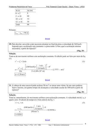 Problemas Resolvidos de Física                      Prof. Anderson Coser Gaudio – Depto. Física – UFES

         Δt (s)              Δx (m)
         0→2                 8
         2 → 10              64
         10 → 12             12
         12 → 16             16
         Total               88

Portanto:
        x(16) − x(0) = 98 m


                                                  [Início]


29. Para decolar, um avião a jato necessita alcançar no final da pista a velocidade de 360 km/h.
    Supondo que a aceleração seja constante e a pista tenha 1,8 km, qual a aceleração mínima
    necessária, a partir do repouso?
                                                                                          (Pág. 29)
Solução.
Trata-se de movimento retilíneo com aceleração constante. O cálculo pode ser feito por meio da Eq.
(1).
        v 2 = v 0 + 2 aΔ x
                2
                                                                                                       (1)
                                                    2
                    ⎡               ⎛ 1 m/s ⎞ ⎤
                    ⎢( 360 km/h ) × ⎜ 3, 6 km/h ⎟ ⎥ − 0
                                                        2

           v − v0 ⎣
            2   2
                                    ⎝           ⎠⎦
        a=        =                                       = 2, 7777      m/s 2
            2Δx             2 × (1,80 × 10 m)
                                            3


        a ≈ 2,78 m/s 2

                                                  [Início]


31. A cabeça de uma cascavel pode acelerar 50 m/s2 ao atacar uma vítima. Se um carro pudesse
    fazer o mesmo, em quanto tempo ele alcançaria a velocidade escalar de 100 km/h a partir do
    repouso?
                                                                                      (Pág. 29)
Solução.
Trata-se, naturalmente, de movimento retilíneo com aceleração constante. A velocidade inicial, v0, é
igual a zero. O cálculo do tempo (t) é feito através da Eq. 1.
        v = v0 + at                                                                            (1)
                                 ⎛ 1 m/s ⎞
                    (100 km/h) × ⎜           ⎟−0
           v − v0                ⎝ 3, 6 km/h ⎠
        t=        =                              = 0,55556 s
             a              (50 m/s 2 )
        t ≈ 0,56 s

                                                  [Início]

________________________________________________________________________________________________________     6
                                       a
Resnick, Halliday, Krane - Física 1 - 4 Ed. - LTC - 1996. Cap. 2 – Movimento Unidimensional
 