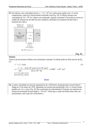 Problemas Resolvidos de Física                      Prof. Anderson Coser Gaudio – Depto. Física – UFES



33. Um elétron, com velocidade inicial v0 = 1,5 × 105 m/s, entra numa região com 1,2 cm de
    comprimento, onde ele é eletricamente acelerado (veja Fig. 29). O elétron emerge com
    velocidade de 5,8 × 106 m/s. Qual a sua aceleração, suposta constante? (Tal processo ocorre no
    canhão de elétrons de um tubo de raios catódicos, utilizado em receptores de televisão e
    terminais de vídeo.)




                                                                                               (Pág. 30)
Solução.
Trata-se de movimento retilíneo com aceleração constante. O cálculo pode ser feito através da Eq.
(1).
        v 2 = v 0 + 2 aΔ x
                2
                                                                                                       (1)
             v 2 − v0 (5,8 × 106 m/s) 2 -(1,5 ×105 m/s)2
                    2
        a=            =                                  = 1, 4007   × 1015 m/s 2
               2Δx             2(1,2 ×10-2 m)
        a ≈ 1, 4 ×1015 m/s 2

                                                  [Início]


34. A maior velocidade em terra já registrada foi de 1.020 km/h, alcançado pelo coronel John P.
    Stapp em 19 de março de 1954, tripulando um assento jato-propulsado. Ele e o veículo foram
    parados em 1,4 s; veja a Fig. 30. Que aceleração ele experimentou? Exprima sua resposta em
    termos da aceleração da gravidade g = 9,8 m/s2. (Note que o corpo do militar atua como um
    acelerômetro, não como um velocímetro.)




________________________________________________________________________________________________________     7
                                       a
Resnick, Halliday, Krane - Física 1 - 4 Ed. - LTC - 1996. Cap. 2 – Movimento Unidimensional
 
