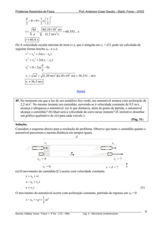 Problemas Resolvidos de Física                      Prof. Anderson Coser Gaudio – Depto. Física – UFES
                                 2
        d        1 ⎛t⎞
          −0 = 0+ a⎜ ⎟
        2        2 ⎝2⎠
              4d   4(1,10 ×103 m)
        t=       =                 = 60,553... s
               a     (1, 2 m/s 2 )
        t ≈ 60, 6 s
(b) A velocidade escalar máxima do trem (v1), que é atingida em x1 = d/2, pode ser calculada da
seguinte forma (trecho x0 → x1):
        v 2 = v0 2 + 2a ( x − x0 )
        v12 = v0 2 + 2a ( x1 − x0 )
                      d
        v12 = 0 + 2a ( − 0)
                      2
        v1 = ad = (1, 20 m/s 2 )(1,10 × 103 m) = 36,331... m/s
        v1 ≈ 36,3 m/s

                                                  [Início]


45. No momento em que a luz de um semáforo fica verde, um automóvel arranca com aceleração de
    2,2 m/s2. No mesmo instante um caminhão, movendo-se à velocidade constante de 9,5 m/s,
    alcança e ultrapassa o automóvel. (a) A que distância, além do ponto de partida, o automóvel
    alcança o caminhão? (b) Qual será a velocidade do carro nesse instante? (É instrutivo desenhar
    um gráfico qualitativo de x(t) para cada veículo.).
                                                                                         (Pág. 31)
Solução.
Considere o esquema abaixo para a resolução do problema. Observe que tanto o caminhão quanto o
automóvel percorrem a mesma distância em tempos iguais.
                                            d
                          vC                                                   vC

                                             a
                   v0A = 0                                                       vA = ?

                   x0 = 0                                        x=d=?                     x
(a) O movimento do caminhão (C) ocorre com velocidade constante.
       x = x0 + vt
        x − x0 = vC t
        x = vC t                                                                                       (1)
O movimento do automóvel ocorre com aceleração constante, partindo do repouso em x0 = 0.
                    1
      x − x0 = v0t + at 2
                    2

________________________________________________________________________________________________________     9
                                       a
Resnick, Halliday, Krane - Física 1 - 4 Ed. - LTC - 1996. Cap. 2 – Movimento Unidimensional
 