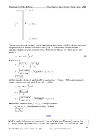Problemas Resolvidos de Física                      Prof. Anderson Coser Gaudio – Depto. Física – UFES
                              y0 = 0




          g                   y1 = 50 m




                              y2 = 100 m

                              y
Trata-se de movimento retilíneo (vertical) com aceleração constante. O cálculo do tempo de queda
nos primeiros 50 m pode ser feito através da Eq. (1). De acordo com o esquema ao lado, a
aceleração da gravidade tem o mesmo sentido do referencial adotado e, portanto, possui sinal
positivo.
                            1
        y1 − y 0 = v 0 y t + a y t12                                                          (1)
                            2
Como v0y = 0:
               2( y1 − y0 )   2( y1 − y0 )
        t1 =                =
                   ay              g

               2[(50 m) − 0)
        t1 =                  = 10, 20408 s 2 = 3,19438 s
                (9,81 m/s 2 )
        t1 ≈ 3,2 s
(b) Para calcular o tempo de queda dos 50 m seguintes (y1 = 50 m a y2 = 100m), primeiramente
vamos calcular o tempo de queda de y0 = 0 a y2 = 100m.
                           1
        y 2 − y0 = v0 y t + a y t 2
                                  2

                           2
               2( y2 − y0 )
        t2 =
                    g
               2[(100 m) − 0)
        t2 =                  = 20,40816 s 2 = 4,51753 s
                (9,81 m/s 2 )
O cálculo do tempo de queda y1 a y2 (t12) é feito por diferença:
       t12 = t 2 − t1 = (4,51753 s) − (3,19438 s) = 1,32315 s
        t12 ≈ 1,3 s

                                                  [Início]


61. Um jogador de basquete, no momento de “enterrar” a bola, salta 76 cm verticalmente. Que
    tempo passa o jogador (a) nos 15 cm mais altos do pulo e (b) nos 15 cm mais baixos? Isso
________________________________________________________________________________________________________   12
                                       a
Resnick, Halliday, Krane - Física 1 - 4 Ed. - LTC - 1996. Cap. 2 – Movimento Unidimensional
 