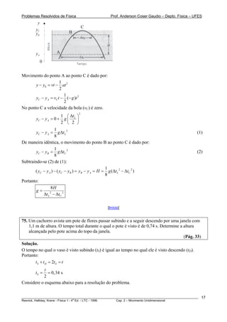 Problemas Resolvidos de Física                      Prof. Anderson Coser Gaudio – Depto. Física – UFES
         y
                                     C
        yC
        yB                 B



        yA           A

             0


Movimento do ponto A ao ponto C é dado por:
                      1
       y − y0 = vt − at 2
                      2
                        1
       yC − y A = vC t − (− g )t 2
                        2
No ponto C a velocidade da bola (vC) é zero.
                      1 ⎛ Δt ⎞
                                 2

        yC − y A = 0 + g ⎜ L ⎟
                      2 ⎝ 2 ⎠
                    1
        yC − y A =     g Δt L 2                                                                        (1)
                    8
De maneira idêntica, o movimento do ponto B ao ponto C é dado por:
                    1
        yC − yB = g ΔtU 2                                                                              (2)
                    8
Subtraindo-se (2) de (1):
                                                  1
       ( yC − y A ) − ( yC − yB ) = yB − y A = H = g (Δt L 2 − ΔtU 2 )
                                                  8
Portanto:
                 8H
        g=
            Δt L − ΔtU 2
                2




                                                  [Início]


75. Um cachorro avista um pote de flores passar subindo e a seguir descendo por uma janela com
    1,1 m de altura. O tempo total durante o qual o pote é visto é de 0,74 s. Determine a altura
    alcançada pelo pote acima do topo da janela.
                                                                                          (Pág. 33)
Solução.
O tempo no qual o vaso é visto subindo (tS) é igual ao tempo no qual ele é visto descendo (tD).
Portanto:
       tS + t D = 2tS = t
            t
        tS =  = 0,34 s
           2
Considere o esquema abaixo para a resolução do problema.


________________________________________________________________________________________________________   17
                                       a
Resnick, Halliday, Krane - Física 1 - 4 Ed. - LTC - 1996. Cap. 2 – Movimento Unidimensional
 