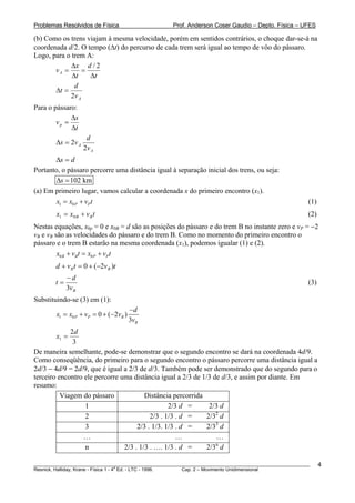 Problemas Resolvidos de Física                      Prof. Anderson Coser Gaudio – Depto. Física – UFES

(b) Como os trens viajam à mesma velocidade, porém em sentidos contrários, o choque dar-se-á na
coordenada d/2. O tempo (Δt) do percurso de cada trem será igual ao tempo de vôo do pássaro.
Logo, para o trem A:
             Δx d / 2
       vA =      =
             Δt    Δt
              d
       Δt =
            2v A
Para o pássaro:
             Δs
        vp =
             Δt
                         d
           Δs = 2 v A
                        2v A
       Δs = d
Portanto, o pássaro percorre uma distância igual à separação inicial dos trens, ou seja:
       Δs = 102 km
(a) Em primeiro lugar, vamos calcular a coordenada x do primeiro encontro (x1).
        x1 = x0 P + vP t                                                                               (1)
           x1 = x0 B + v B t                                                                           (2)
Nestas equações, x0p = 0 e x0B = d são as posições do pássaro e do trem B no instante zero e vP = −2
                                       B




vB e vB são as velocidades do pássaro e do trem B. Como no momento do primeiro encontro o
  B    B




pássaro e o trem B estarão na mesma coordenada (x1), podemos igualar (1) e (2).
         x0 B + vB t = x0 P + vP t
           d + v B t = 0 + (−2v B )t
                −d
           t=                                                                                          (3)
                3v B
Substituindo-se (3) em (1):
                                           −d
           x1 = x0 P + vP = 0 + (−2vB )
                                           3vB
             2d
           x1 =
              3
De maneira semelhante, pode-se demonstrar que o segundo encontro se dará na coordenada 4d/9.
Como conseqüência, do primeiro para o segundo encontro o pássaro percorre uma distância igual a
2d/3 − 4d/9 = 2d/9, que é igual a 2/3 de d/3. Também pode ser demonstrado que do segundo para o
terceiro encontro ele percorre uma distância igual a 2/3 de 1/3 de d/3, e assim por diante. Em
resumo:
          Viagem do pássaro             Distância percorrida
                  1                              2/3 d =       2/3 d
                  2                       2/3 . 1/3 . d =     2/32 d
                  3                  2/3 . 1/3. 1/3 . d =     2/33 d
                 …                                  …            …
                                                                 n
                  n             2/3 . 1/3 . …. 1/3 . d =      2/3 d

________________________________________________________________________________________________________     4
                                       a
Resnick, Halliday, Krane - Física 1 - 4 Ed. - LTC - 1996. Cap. 2 – Movimento Unidimensional
 