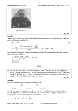 Problemas Resolvidos de Física                      Prof. Anderson Coser Gaudio – Depto. Física – UFES




                                                                                               (Pág. 30)
Solução.
Trata-se de movimento retilíneo com aceleração (negativa ou desaceleração) constante. O cálculo
pode ser feito através da Eq. (1).
        v = v0 + at                                                                          (1)
                                        ⎛ 1 m/s ⎞
                    0 − (1.020 km/h) × ⎜            ⎟
           v − v0                       ⎝ 3, 6 km/h ⎠ = −202,38095
        a=        =                                                       m/s 2
              t                 (1,4 s)
Para obter a aceleração em termos de unidades g, basta dividir a aceleração obtida pelo valor da
aceleração da gravidade.
        a (−202,38095 m/s 2 )
          =                   = −20, 6511
        g      (9,8 m/s 2 )
        a ≈ −21 g

                                                  [Início]


41. Um trem de metrô acelera a partir do repouso a 1,20 m/s2 em uma estação para percorrer a
    primeira metade da distância até a estação seguinte e depois desacelera a −1,20 m/s2 na segunda
    metade da distância de 1,10 km entre as estações. Determine: (a) o tempo de viagem entre as
    estações e (b) a velocidade escalar máxima do trem.
                                                                                         (Pág. 30)
Solução.
Considere o esquema abaixo para auxiliar a resolução:
                    a                        -a

        x0 = 0                 x1 = d/2             x2 = d   x
(a) Sabendo-se que o tempo gasto na primeira metade do caminho (acelerado) é igual ao tempo
gasto para percorrer a segunda metade do caminho (desacelerado), o tempo de viagem entre as
estações pode ser calculado da seguinte forma (trecho x0 → x1):
                      1             1
        x − x0 = v0t + at 2 = v0t1 + at12
                      2             2
________________________________________________________________________________________________________   8
                                       a
Resnick, Halliday, Krane - Física 1 - 4 Ed. - LTC - 1996. Cap. 2 – Movimento Unidimensional
 