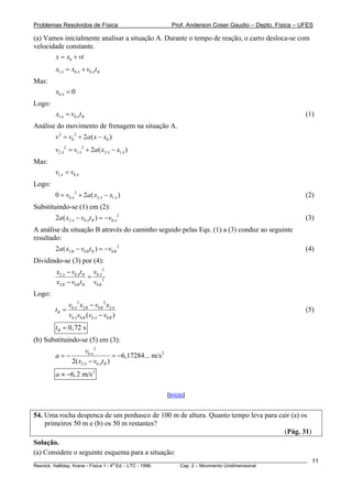Problemas Resolvidos de Física                              Prof. Anderson Coser Gaudio – Depto. Física – UFES

(a) Vamos inicialmente analisar a situação A. Durante o tempo de reação, o carro desloca-se com
velocidade constante.
       x = x0 + vt
        x1 A = x0 A + v0 At R
Mas:
        x0 A = 0
Logo:
        x1 A = v0 At R                                                                                     (1)
Análise do movimento de frenagem na situação A.
        v 2 = v0 2 + 2a ( x − x0 )
        v2 A 2 = v1 A 2 + 2a ( x2 A − x1 A )
Mas:
        v1 A = v0 A
Logo:
        0 = v0 A 2 + 2a ( x2 A − x1 A )                                                                    (2)
Substituindo-se (1) em (2):
        2a ( x2 A − v0 At R ) = −v0 A 2                                                                    (3)
A análise da situação B através do caminho seguido pelas Eqs. (1) a (3) conduz ao seguinte
resultado:
        2a ( x2 B − v0 B t R ) = −v0 B 2                                                                   (4)
Dividindo-se (3) por (4):
        x2 A − v0 At R v0 A 2
                       =
        x2 B − v0 B t R v0 B 2
Logo:
               v0 A 2 x2 B − v0 B 2 x2 A
        tR =                                                                                               (5)
               v0 Av0 B (v0 A − v0 B )
        t R = 0, 72 s
(b) Substituindo-se (5) em (3):
                      v0 A 2
        a=−                         = −6,17284... m/s 2
                2( x2 A − v0 At R )
        a ≈ −6, 2 m/s 2

                                                          [Início]


54. Uma rocha despenca de um penhasco de 100 m de altura. Quanto tempo leva para cair (a) os
    primeiros 50 m e (b) os 50 m restantes?
                                                                                   (Pág. 31)
Solução.
(a) Considere o seguinte esquema para a situação:
________________________________________________________________________________________________________     11
                                       a
Resnick, Halliday, Krane - Física 1 - 4 Ed. - LTC - 1996. Cap. 2 – Movimento Unidimensional
 