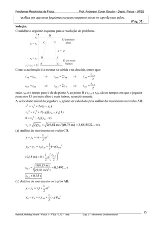 Problemas Resolvidos de Física                            Prof. Anderson Coser Gaudio – Depto. Física – UFES

    explica por que esses jogadores parecem suspensos no ar no topo de seus pulos.
                                                                                                 (Pág. 32)
Solução.
Considere o seguinte esquema para a resolução do problema.
                   y           D
                  yD
                                             15 cm mais
            yC = yE        C         E          altos

                                         a = -g

            yB = yF    B                 F
                                             15 cm mais
                       A                 G     baixos
        yA = yG = 0
Como a aceleração é a mesma na subida e na descida, temos que:
                                                           t
       t AB = t FG    ⇒       t15 B = 2t AB ⇒       t AB = 15 B
                                                             2
                                                           t
       tCD = t DE     ⇒       t15 A = 2tCD  ⇒       tCD = 15 A
                                                             2
onde tAB é o tempo para ir de do ponto A ao ponto B e t15A e t15B são os tempos em que o jogador
passa nos 15 cm mais altos e mais baixos, respectivamente.
A velocidade inicial do jogador (vA) pode ser calculada pela análise do movimento no trecho AD.
        v 2 = v0 2 + 2a ( y − y0 )
        vD 2 = v A 2 + 2(− g )( yD − y A ) 1)
        0 = v A 2 − 2 g ( yD − 0)

        v A = 2 gyD = 2(9,81 m/s 2 )(0, 76 m) = 3,8615022... m/s
(a) Análise do movimento no trecho CD.
                     1
        y − y0 = vt − at 2
                      2
                           1
        yD − yC = vD tCD − (− g )tCD 2
                           2
                                         2
                      1 ⎛t ⎞
        (0,15 m) = 0 + g ⎜ 15 A ⎟
                      2 ⎝ 2 ⎠
                   8(0,15 m)
        t15 A =                 = 0,3497... s
                  (9,81 m/s 2 )
        t15 A ≈ 0,35 s
(b) Análise do movimento no trecho AB.
                        1
       y − y0 = v0t + at 2
                        2
                           1
       yB − y A = v At AB + (− g )t AB 2
                           2


________________________________________________________________________________________________________     13
                                       a
Resnick, Halliday, Krane - Física 1 - 4 Ed. - LTC - 1996. Cap. 2 – Movimento Unidimensional
 