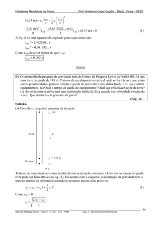 Problemas Resolvidos de Física                        Prof. Anderson Coser Gaudio – Depto. Física – UFES
                                               2
                           t15 B 1 ⎛ t15 B ⎞
        (0,15 m) = v A          − g
                             2 2 ⎜ 2 ⎟
                                    ⎝      ⎠
        (9,81 m/s 2 )          (3,8615022... m/s)
                       t15 B −                    t15 B + (0,15 m) = 0                                 (1)
                8                      2
A Eq. (1) é uma equação do segundo grau cujas raízes são:
       t15 B ' = 1, 492560... s
        t15 B '' = 0, 081955... s
Como t15B deve ser menor do que t15A:
        t15 B ≈ 0, 082 s

                                                    [Início]


64. O laboratório de pesquisa da gravidade nula do Centro de Pesquisa Lewis da NASA (EUA) tem
    uma torre de queda de 145 m. Trata-se de um dispositivo vertical onde se fez vácuo e que, entre
    outras possibilidades, permite estudar a queda de uma esfera com diâmetro de 1 m, que contém
    equipamentos. (a) Qual o tempo de queda do equipamento? Qual sua velocidade ao pé da torre?
    (c) Ao pé da torre a esfera tem uma aceleração média de 25 g quando sua velocidade é reduzida
    a zero. Que distância ela percorre até parar?
                                                                                       (Pág. 32)
Solução.
(a) Considere o seguinte esquema da situação:
                               y0 = 0




           Acel.                    g




                               y1 = 145 m
        Desacel.
                               y2
                              y
Trata-se de movimento retilíneo (vertical) com aceleração constante. O cálculo do tempo de queda
livre pode ser feito através da Eq. (1). De acordo com o esquema, a aceleração da gravidade tem o
mesmo sentido do referencial adotado e, portanto, possui sinal positivo.
                            1
        y1 − y 0 = v 0 y t + a y t12                                                           (1)
                            2
Como v0y = 0:
               2( y1 − y0 )
        t1 =
                   ay
________________________________________________________________________________________________________   14
                                       a
Resnick, Halliday, Krane - Física 1 - 4 Ed. - LTC - 1996. Cap. 2 – Movimento Unidimensional
 