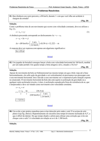 Problemas Resolvidos de Física                      Prof. Anderson Coser Gaudio – Depto. Física – UFES

                                     Problemas Resolvidos

01. Que distância seu carro percorre, a 88 km/h, durante 1 s em que você olha um acidente à
    margem da estrada?
                                                                                       (Pág. 28)
Solução.
Como o problema trata de um movimento que ocorre com velocidade constante, deve-se utilizar a
Eq. (1).
         x = x0 + v x t                                                                    (1)
A distância procurada corresponde ao deslocamento Δx = x − x0.
        x − x0 = Δx = vxt
                        ⎛ 1 m/s ⎞
       Δx = (88 km/h) × ⎜           ⎟ × (0,50 s) = 12, 222 m
                        ⎝ 3, 6 km/h ⎠
A resposta deve ser expressa com apenas um algarismo significativo:
       Δx ≈ 10 m

                                                  [Início]


02. Um jogador de beisebol consegue lançar a bola com velocidade horizontal de 160 km/h, medida
    por um radar portátil. Em quanto tempo a bola atingirá o alvo, situado a 18,4 m?
                                                                                     (Pág. 28)
Solução.
Apesar do movimento da bola ser bidimensional (ao mesmo tempo em que a bola viaja até a base
horizontalmente, ela sofre ação da gravidade e cai verticalmente) só precisamos nos preocupar com
o seu movimento horizontal. Isto é devido a esse movimento ser o responsável pela situação exposta
no enunciado. O movimento horizontal da bola não está sujeito à aceleração da gravidade ou a
qualquer outra aceleração (exceto, é claro, à aceleração causada pela força de resistência do ar, que
é desprezada) e deve ser tratado como movimento com velocidade constante.
        x = x0 + vt
             x − x0 Δx            (18, 4 m)
        t=         =   =
               v     v                  ⎛ 1 m/s ⎞
                           (160 km/h) × ⎜           ⎟
                                        ⎝ 3, 6 km/h ⎠
        t = 0,414 s

                                                  [Início]


08. Um avião a jato pratica manobras para evitar detecção pelo radar e está 35 m acima do solo
    plano (veja fig. abaixo). Repentinamente ele encontra uma rampa levemente inclinada de 4,3o, o
    que é difícil de detetar. De que tempo dispõe o piloto para efetuar uma correção que evite um
    choque com o solo? A velocidade em relação ao ar é de 1.300 km/h.
                                                                                         (Pág. 28)
Solução.


________________________________________________________________________________________________________   2
                                       a
Resnick, Halliday, Krane - Física 1 - 4 Ed. - LTC - 1996. Cap. 2 – Movimento Unidimensional
 