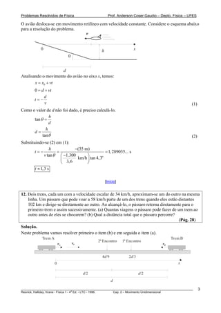 Problemas Resolvidos de Física                           Prof. Anderson Coser Gaudio – Depto. Física – UFES

O avião desloca-se em movimento retilíneo com velocidade constante. Considere o esquema abaixo
para a resolução do problema.
                                 v


            0                                      h                     x
                               θ


                     d
Analisando o movimento do avião no eixo x, temos:
       x = x0 + vt
        0 = d + vt
             d
        t=−
              v                                                                                         (1)
Como o valor de d não foi dado, é preciso calculá-lo.
               h
      tan θ =
               d
             h
      d=
           tan θ                                                                                        (2)
Substituindo-se (2) em (1):
               h            −(35 m)
        t=−         =                        = 1, 289035... s
            v tan θ ⎛ −1.300      ⎞        o
                      ⎜ 3, 6 km/h ⎟ tan 4,3
                      ⎝           ⎠
        t ≈ 1, 3 s

                                                       [Início]


12. Dois trens, cada um com a velocidade escalar de 34 km/h, aproximam-se um do outro na mesma
    linha. Um pássaro que pode voar a 58 km/h parte de um dos trens quando eles estão distantes
    102 km e dirige-se diretamente ao outro. Ao alcançá-lo, o pássaro retorna diretamente para o
    primeiro trem e assim sucessivamente. (a) Quantas viagens o pássaro pode fazer de um trem ao
    outro antes de eles se chocarem? (b) Qual a distância total que o pássaro percorre?
                                                                                        (Pág. 28)
Solução.
Neste problema vamos resolver primeiro o item (b) e em seguida o item (a).
             Trem A                            o                   o                        Trem B
                                              2 Encontro          1 Encontro
                          vA       vP                                                  vB


                                                   4d/9                2d/3
                      0                                                                         x

                                        d/2                                   d/2
                                                           d

________________________________________________________________________________________________________      3
                                       a
Resnick, Halliday, Krane - Física 1 - 4 Ed. - LTC - 1996. Cap. 2 – Movimento Unidimensional
 
