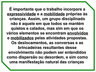 É importante que o trabalho incorpore a  expressividade  e a  mobilidade  próprias às crianças. Assim, um grupo disciplinado não é aquele em que todos se mantém quietos e calados, mas sim em que os vários elementos se encontram  envolvidos  e  mobilizados  pelas atividades propostas. Os deslocamentos, as conversas e as brincadeiras resultantes desse envolvimento não podem ser entendidos como dispersão ou desordem, e sim como uma manifestação natural das crianças  