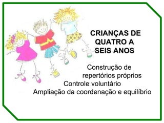 CRIANÇAS DE  QUATRO A  SEIS ANOS Construção de  repertórios próprios Controle voluntário Ampliação da coordenação e equilíbrio 