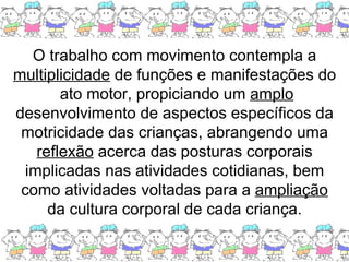 O trabalho com movimento contempla a  multiplicidade  de funções e manifestações do  ato motor, propiciando um  amplo  desenvolvimento de aspectos específicos da motricidade das crianças, abrangendo uma  reflexão  acerca das posturas corporais implicadas nas atividades cotidianas, bem como atividades voltadas para a  ampliação  da cultura corporal de cada criança. 