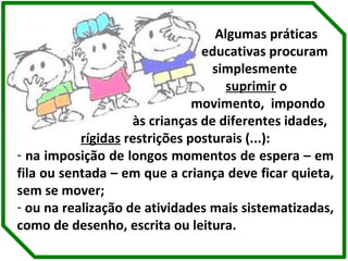 Algumas práticas  educativas procuram  simplesmente  suprimir  o  movimento,  impondo  às crianças de diferentes idades,  rígidas  restrições posturais (...): na imposição de longos momentos de espera – em fila ou sentada – em que a criança deve ficar quieta, sem se mover;  ou na realização de atividades mais sistematizadas, como de desenho, escrita ou leitura. 