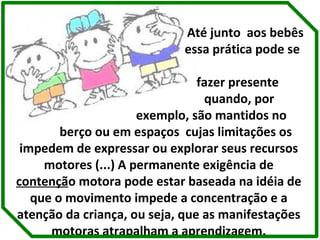 Até junto  aos bebês  essa prática pode se  fazer presente  quando, por  exemplo, são mantidos no  berço ou em espaços  cujas limitações os impedem de expressar ou explorar seus recursos motores (...) A permanente exigência de  contençã o motora pode estar baseada na idéia de que o movimento impede a concentração e a atenção da criança, ou seja, que as manifestações motoras atrapalham a aprendizagem. 