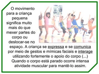 O movimento para a criança  pequena  significa muito  mais do que  mexer partes do  corpo ou  deslocar-se no  espaço. A criança se  expressa  e se  comunica  por meio de gestos e mímicas faciais e  interage  utilizando fortemente o apoio do corpo (...) Quando o corpo está parado ocorre intensa atividade muscular para mantê-lo assim. 