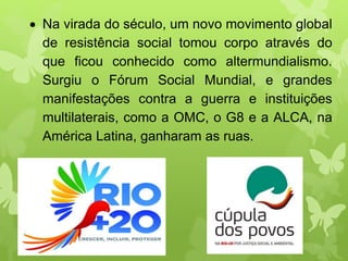  Na virada do século, um novo movimento global
de resistência social tomou corpo através do
que ficou conhecido como altermundialismo.
Surgiu o Fórum Social Mundial, e grandes
manifestações contra a guerra e instituições
multilaterais, como a OMC, o G8 e a ALCA, na
América Latina, ganharam as ruas.
 
