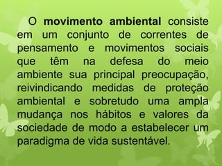 O movimento ambiental consiste
em um conjunto de correntes de
pensamento e movimentos sociais
que têm na defesa do meio
ambiente sua principal preocupação,
reivindicando medidas de proteção
ambiental e sobretudo uma ampla
mudança nos hábitos e valores da
sociedade de modo a estabelecer um
paradigma de vida sustentável.
 