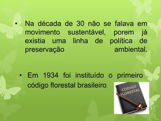 • Na década de 30 não se falava em
movimento sustentável, porem já
existia uma linha de política de
preservação ambiental.
• Em 1934 foi instituído o primeiro
código florestal brasileiro.
 