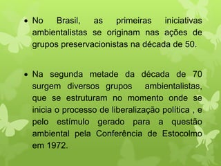  No Brasil, as primeiras iniciativas
ambientalistas se originam nas ações de
grupos preservacionistas na década de 50.
 Na segunda metade da década de 70
surgem diversos grupos ambientalistas,
que se estruturam no momento onde se
inicia o processo de liberalização política , e
pelo estímulo gerado para a questão
ambiental pela Conferência de Estocolmo
em 1972.
 