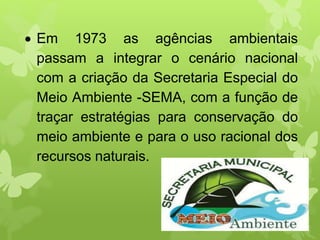 Em 1973 as agências ambientais
passam a integrar o cenário nacional
com a criação da Secretaria Especial do
Meio Ambiente -SEMA, com a função de
traçar estratégias para conservação do
meio ambiente e para o uso racional dos
recursos naturais.
 