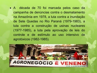  A década de 70 foi marcada pelos caso da
campanha de denúncias contra o desmatamento
na Amazônia em 1978, a luta contra a inundação
de Sete Quedas no Rio Paraná (1979-1983), a
luta contra a construção de usinas nucleares
(1977-1985), a luta pela aprovação de leis do
controle e de estímulo ao uso intensivo de
agrotóxicos (1982-1985).
 