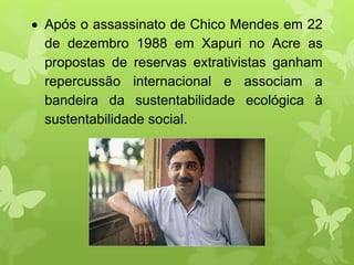  Após o assassinato de Chico Mendes em 22
de dezembro 1988 em Xapuri no Acre as
propostas de reservas extrativistas ganham
repercussão internacional e associam a
bandeira da sustentabilidade ecológica à
sustentabilidade social.
 