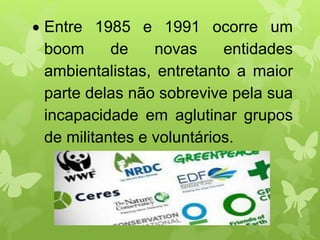  Entre 1985 e 1991 ocorre um
boom de novas entidades
ambientalistas, entretanto a maior
parte delas não sobrevive pela sua
incapacidade em aglutinar grupos
de militantes e voluntários.
 