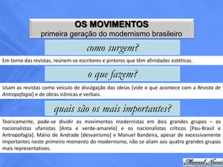OS MOVIMENTOS
                 primeira geração do modernismo brasileiro
                                     como surgem?
Em torno das revistas, reúnem-se escritores e pintores que têm afinidades estéticas.

                                     o que fazem?
Usam as revistas como veículo de divulgação das ideias [vide o que acontece com a Revista de
Antropofagia] e de obras icônicas e verbais.

                      quais são os mais importantes?
Teoricamente, pode-se dividir os movimentos modernistas em dois grandes grupos – os
nacionalistas ufanistas [Anta e verde-amarelo] e os nacionalistas críticos [Pau-Brasil e
Antropofagia]. Mário de Andrade [desvairismo] e Manuel Bandeira, apesar de excessivamente
importantes neste primeiro momento do modernismo, não se aliam aos quatro grandes grupos
mais representativos.
 
