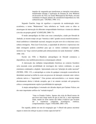 impulso de vanguarda que transformou as intenções renovadoras,
manifestadas durante a realização da Semana de Arte Moderna
em fevereiro de 1922, no Teatro Municipal de São Paulo, em uma
verdadeira revolução artística de considerável importância na vida
cultural do país.” (NUNES, 1998: 111).
Segundo Canclini, longe de significar a expressão da modernização sócio-
econômica, o termo “Modernismo” faria referência ao “modo como as elites se
encarregam da intersecção de diferentes temporalidades históricas e tratam de elaborar
com elas um projeto global” (CANCLINI, 2000: 73)
O modo antropofágico de lidar com essas contradições, criado por Oswald de
Andrade, ao mesmo tempo em que “totemiza o tabu” quando associa metaforicamente o
ritual canibalesco à identidade nacional, inaugura um jeito novo de se relacionar com a
cultura estrangeira. Para Luiz Costa Lima, a capacidade de absorver e reprocessar este
dado estrangeiro poderia contribuir para que os valores ocidentais recuperassem
inclusive seu “traço sensível perdido pelo abstracionismo de razão iluminista”. (LIMA,
1998: 130)
Escrito em 1928, o Manifesto antropofágico de Oswald constatava a
dependência, mas também preconizava a emancipação cultural.
A intersecção das múltiplas temporalidades históricas no contexto brasileiro
seria encarada como possibilidade de reciclagem dos valores ocidentais, os quais
estaríamos condenados a deglutir. Apresentada como um “princípio de união nacional”
(NUNES, 1998: 115), a antropofagia se exime de qualquer concepção essencialista de
identidade nacional ao defini-la como um processo de interação constante entre valores
culturais nativos e “importados”. Uma postura anti-eurocêntrica e ao mesmo tempo
absolutamente aberta à infusão européia, que é no entanto recriada sob perspectiva
crítica e consequentemente sujeita à possibilidade de superação.
A utopia antropofágica é retomada seis décadas depois por Caetano Veloso, um
dos mais importantes artífices da “verdade tropical”.
“Amo os Estados Unidos. Apenas não exijo do Brasil menos do
que levar mais longe muito do que se deu ali, e, mais importante
ainda, mudar de rumo muitas das linhas evolutivas que levaram
até a espantosas conquistas tecnológicas, estéticas,
comportamentais e legais.”(VELOSO, 2003: 319).
Em seguida, admite em tom de resignação que “o Brasil não parece encontrar
sequer os meios de esforçar-se para se tornar capaz de fazê-lo.”
 