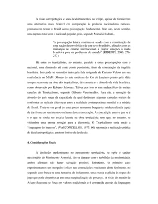 A visão antropofágica e seus desdobramentos no tempo, apesar de fornecerem
uma alternativa mais flexível em comparação às posturas nacionalistas radicais,
permanecem tendo o Brasil como preocupação fundamental. Não são, neste sentido,
uma ruptura total com o nacional-popular, pois, segundo Marcelo Ridenti,,
“a preocupação básica continuava sendo com a constituição de
uma nação desenvolvida e de um povo brasileiro, afinados com as
mudanças no cenário internacional, a propor soluções à moda
brasileira para os problemas do mundo” (RIDENTI, 2000: 276-
277).
Há entre os tropicalistas, no entanto, paralelo a essas preocupações com o
nacional, uma dimensão até certo ponto pessimista, fruto da constatação da tragédia
brasileira. Isso pode se resumido tanto pela fala resignada de Caetano Veloso em sua
conferência no MAM (Museu de arte moderna do Rio de Janeiro) quanto pela idéia
sempre recorrente na obra dos tropicalistas, de comunicar o absurdo da vida brasileira,
como observado por Roberto Schwarz. Talvez por isso o tom melancólico de muitas
canções do Tropicalismo, segundo Gilberto Vasconcellos. Para ele, a sensação de
absurdo do país surge da capacidade da qual desfrutam algumas camadas sociais de
confrontar as radicais diferenças entre a realidade contemporânea mundial e a miséria
do Brasil. Trata-se em geral de uma pouco numerosa burguesia intelectualizada capaz
de dar forma ao sentimento resultante desta constatação. A contradição entre o que se é
e o que se sonha ser estaria latente na obra tropicalista sem que, no entanto, se
vislumbre uma pronta solução para a dicotomia. O Tropicalismo seria então a
“linguagem do impasse”, (VASCONCELLOS, 1977: 60) retomada e realização prática
do ideal antropofágico, em tom festivo de desilusão.
4. Considerações finais
À desilusão predominante no pensamento tropicalista, se opõe o caráter
missionário do Movimento Armorial. Ao se deparar com o turbilhão da modernidade,
ambos afirmam não haver salvação possível. Entretanto, se primeiro caso
experimentamos um mergulho crítico nas contradições resultantes deste fenômeno, no
segundo caso busca-se uma tentativa de isolamento, uma recusa explícita às regras do
jogo que pode desembocar em uma marginalização do processo. A visão de mundo de
Ariano Suassuna se finca em valores tradicionais e é construída através da linguagem
 