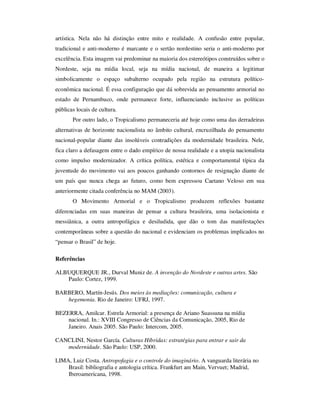 artística. Nela não há distinção entre mito e realidade. A confusão entre popular,
tradicional e anti-moderno é marcante e o sertão nordestino seria o anti-moderno por
excelência. Esta imagem vai predominar na maioria dos estereótipos construídos sobre o
Nordeste, seja na mídia local, seja na mídia nacional, de maneira a legitimar
simbolicamente o espaço subalterno ocupado pela região na estrutura político-
econômica nacional. É essa configuração que dá sobrevida ao pensamento armorial no
estado de Pernambuco, onde permanece forte, influenciando inclusive as políticas
públicas locais de cultura.
Por outro lado, o Tropicalismo permaneceria até hoje como uma das derradeiras
alternativas de horizonte nacionalista no âmbito cultural, encruzilhada do pensamento
nacional-popular diante das insolúveis contradições da modernidade brasileira. Nele,
fica claro a defasagem entre o dado empírico de nossa realidade e a utopia nacionalista
como impulso modernizador. A crítica política, estética e comportamental típica da
juventude do movimento vai aos poucos ganhando contornos de resignação diante de
um país que nunca chega ao futuro, como bem expressou Caetano Veloso em sua
anteriormente citada conferência no MAM (2003).
O Movimento Armorial e o Tropicalismo produzem reflexões bastante
diferenciadas em suas maneiras de pensar a cultura brasileira, uma isolacionista e
messiânica, a outra antropofágica e desiludida, que dão o tom das manifestações
contemporâneas sobre a questão do nacional e evidenciam os problemas implicados no
“pensar o Brasil” de hoje.
Referências
ALBUQUERQUE JR., Durval Muniz de. A invenção do Nordeste e outras artes. São
Paulo: Cortez, 1999.
BARBERO, Martín-Jesús. Dos meios às mediações: comunicação, cultura e
hegemonia. Rio de Janeiro: UFRJ, 1997.
BEZERRA, Amilcar. Estrela Armorial: a presença de Ariano Suassuna na mídia
nacional. In.: XVIII Congresso de Ciências da Comunicação, 2005, Rio de
Janeiro. Anais 2005. São Paulo: Intercom, 2005.
CANCLINI, Nestor García. Culturas Híbridas: estratégias para entrar e sair da
modernidade. São Paulo: USP, 2000.
LIMA, Luiz Costa. Antropofagia e o controle do imaginário. A vanguarda literária no
Brasil: bibliografia e antologia crítica. Frankfurt am Main, Vervuet; Madrid,
Iberoamericana, 1998.
 